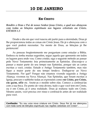 10 DE JANEIRO
EM CRISTO
Bendito o Deus e Pai de nosso Senhor Jesus Cristo, o qual nos abençoou
com todas as bênçãos espirituais nos lugares celestiais em Cristo.
EFÉSIOS 1.3
Desde o dia em que você nasceu até partir para a eternidade, Deus já
lhe proporcionou todas as coisas em Cristo Jesus. Ele já o abençoou com o
que você poderá necessitar. Na mente de Deus, as bênçãos já lhe
pertencem!

As pessoas freqüentemente me perguntam como estudar a Bíblia.
Embora eu tenha muitas sugestões, segue aquela que apresento em todos
os lugares para onde vou. Como cristão, siga o seguinte método ao passar
pelo Novo Testamento: leia primeiramente as Epístolas. (Encorajo-o a
passar a maior parte do seu tempo nas Epístolas, porque são as cartas
escritas a você, cristão. Estude o Antigo Testamento também, mas não
fique a maior parte do seu tempo lendo-o. Dedique-se ao Novo
Testamento. Por quê? Porque não estamos vivendo segundo a Antiga
Aliança; vivemos na Nova Aliança). Nas Epístolas, que foram escritas à
Igreja, procure e sublinhe todas as expressões como em Cristo, por Cristo,
em quem, nEle etc. Anote-as e medite sobre elas. Comece a confessá-las
com a sua boca. Do ponto de vista divino, tudo o que você tem em Cristo,
ou é em Cristo, já é uma realidade. Deus já realizou tudo em Cristo.
Mesmo assim, você precisa crer nisso e confessá-lo antes de ser realidade
para você.
Confissão: "Eu sou uma nova criatura em Cristo. Deus Pai já me abençoou
com toda sorte de bênçãos espirituais nas regiões celestiais em Cristo".

 