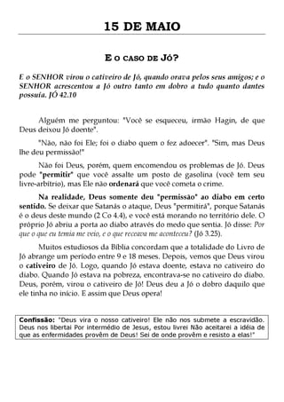15 DE MAIO
E O CASO DE JÓ?
E o SENHOR virou o cativeiro de Jó, quando orava pelos seus amigos; e o
SENHOR acrescentou a Jó outro tanto em dobro a tudo quanto dantes
possuía. JÓ 42.10
Alguém me perguntou: "Você se esqueceu, irmão Hagin, de que
Deus deixou Jó doente".
"Não, não foi Ele; foi o diabo quem o fez adoecer". "Sim, mas Deus
lhe deu permissão!"
Não foi Deus, porém, quem encomendou os problemas de Jó. Deus
pode "permitir" que você assalte um posto de gasolina (você tem seu
livre-arbítrio), mas Ele não ordenará que você cometa o crime.
Na realidade, Deus somente deu "permissão" ao diabo em certo
sentido. Se deixar que Satanás o ataque, Deus "permitirá", porque Satanás
é o deus deste mundo (2 Co 4.4), e você está morando no território dele. O
próprio Jó abriu a porta ao diabo através do medo que sentia. Jó disse: Por
que o que eu temia me veio, e o que receava me aconteceu? (Jó 3.25).
Muitos estudiosos da Bíblia concordam que a totalidade do Livro de
Jó abrange um período entre 9 e 18 meses. Depois, vemos que Deus virou
o cativeiro de Jó. Logo, quando Jó estava doente, estava no cativeiro do
diabo. Quando Jó estava na pobreza, encontrava-se no cativeiro do diabo.
Deus, porém, virou o cativeiro de Jó! Deus deu a Jó o dobro daquilo que
ele tinha no início. E assim que Deus opera!

Confissão: "Deus vira o nosso cativeiro! Ele não nos submete a escravidão.
Deus nos libertai Por intermédio de Jesus, estou livrei Não aceitarei a idéia de
que as enfermidades provêm de Deus! Sei de onde provêm e resisto a elas!"

 