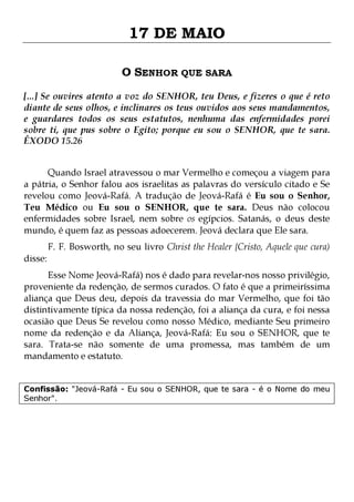 17 DE MAIO
O SENHOR QUE SARA
[...] Se ouvires atento a voz do SENHOR, teu Deus, e fizeres o que é reto
diante de seus olhos, e inclinares os teus ouvidos aos seus mandamentos,
e guardares todos os seus estatutos, nenhuma das enfermidades porei
sobre ti, que pus sobre o Egito; porque eu sou o SENHOR, que te sara.
ÊXODO 15.26
Quando Israel atravessou o mar Vermelho e começou a viagem para
a pátria, o Senhor falou aos israelitas as palavras do versículo citado e Se
revelou como Jeová-Rafá. A tradução de Jeová-Rafá é Eu sou o Senhor,
Teu Médico ou Eu sou o SENHOR, que te sara. Deus não colocou
enfermidades sobre Israel, nem sobre os egípcios. Satanás, o deus deste
mundo, é quem faz as pessoas adoecerem. Jeová declara que Ele sara.
disse:

F. F. Bosworth, no seu livro Christ the Healer {Cristo, Aquele que cura)

Esse Nome Jeová-Rafá) nos é dado para revelar-nos nosso privilégio,
proveniente da redenção, de sermos curados. O fato é que a primeiríssima
aliança que Deus deu, depois da travessia do mar Vermelho, que foi tão
distintivamente típica da nossa redenção, foi a aliança da cura, e foi nessa
ocasião que Deus Se revelou como nosso Médico, mediante Seu primeiro
nome da redenção e da Aliança, Jeová-Rafá: Eu sou o SENHOR, que te
sara. Trata-se não somente de uma promessa, mas também de um
mandamento e estatuto.
Confissão: "Jeová-Rafá - Eu sou o SENHOR, que te sara - é o Nome do meu
Senhor".

 