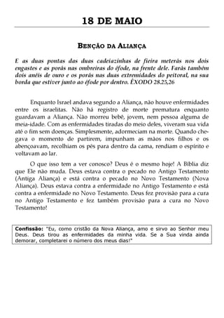 18 DE MAIO
BENÇÃO DA ALIANÇA
E as duas pontas das duas cadeiazinhas de fieira meterás nos dois
engastes e as porás nas ombreiras do éfode, na frente dele. Farás também
dois anéis de ouro e os porás nas duas extremidades do peitoral, na sua
borda que estiver junto ao éfode por dentro. ÊXODO 28.25,26
Enquanto Israel andava segundo a Aliança, não houve enfermidades
entre os israelitas. Não há registro de morte prematura enquanto
guardavam a Aliança. Não morreu bebê, jovem, nem pessoa alguma de
meia-idade. Com as enfermidades tiradas do meio deles, viveram sua vida
até o fim sem doenças. Simplesmente, adormeciam na morte. Quando chegava o momento de partirem, impunham as mãos nos filhos e os
abençoavam, recolhiam os pés para dentro da cama, rendiam o espírito e
voltavam ao lar.
O que isso tem a ver conosco? Deus é o mesmo hoje! A Bíblia diz
que Ele não muda. Deus estava contra o pecado no Antigo Testamento
(Antiga Aliança) e está contra o pecado no Novo Testamento (Nova
Aliança). Deus estava contra a enfermidade no Antigo Testamento e está
contra a enfermidade no Novo Testamento. Deus fez provisão para a cura
no Antigo Testamento e fez também provisão para a cura no Novo
Testamento!
Confissão: "Eu, como cristão da Nova Aliança, amo e sirvo ao Senhor meu
Deus. Deus tirou as enfermidades da minha vida. Se a Sua vinda ainda
demorar, completarei o número dos meus dias!"

 