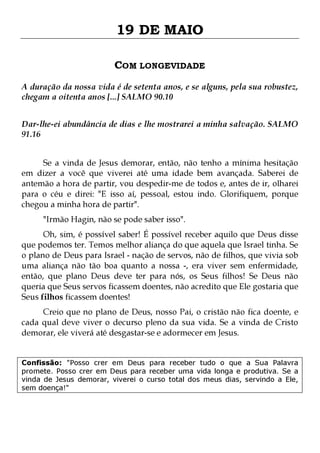 19 DE MAIO
COM LONGEVIDADE
A duração da nossa vida é de setenta anos, e se alguns, pela sua robustez,
chegam a oitenta anos [...] SALMO 90.10
Dar-lhe-ei abundância de dias e lhe mostrarei a minha salvação. SALMO
91.16
Se a vinda de Jesus demorar, então, não tenho a mínima hesitação
em dizer a você que viverei até uma idade bem avançada. Saberei de
antemão a hora de partir, vou despedir-me de todos e, antes de ir, olharei
para o céu e direi: "E isso aí, pessoal, estou indo. Glorifiquem, porque
chegou a minha hora de partir".
"Irmão Hagin, não se pode saber isso".

Oh, sim, é possível saber! É possível receber aquilo que Deus disse
que podemos ter. Temos melhor aliança do que aquela que Israel tinha. Se
o plano de Deus para Israel - nação de servos, não de filhos, que vivia sob
uma aliança não tão boa quanto a nossa -, era viver sem enfermidade,
então, que plano Deus deve ter para nós, os Seus filhos! Se Deus não
queria que Seus servos ficassem doentes, não acredito que Ele gostaria que
Seus filhos ficassem doentes!
Creio que no plano de Deus, nosso Pai, o cristão não fica doente, e
cada qual deve viver o decurso pleno da sua vida. Se a vinda de Cristo
demorar, ele viverá até desgastar-se e adormecer em Jesus.
Confissão: "Posso crer em Deus para receber tudo o que a Sua Palavra
promete. Posso crer em Deus para receber uma vida longa e produtiva. Se a
vinda de Jesus demorar, viverei o curso total dos meus dias, servindo a Ele,
sem doença!"

 
