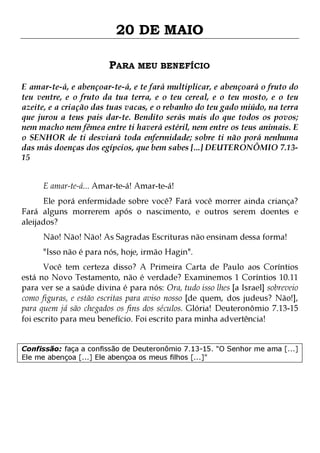 20 DE MAIO
PARA MEU BENEFÍCIO
E amar-te-á, e abençoar-te-á, e te fará multiplicar, e abençoará o fruto do
teu ventre, e o fruto da tua terra, e o teu cereal, e o teu mosto, e o teu
azeite, e a criação das tuas vacas, e o rebanho do teu gado miúdo, na terra
que jurou a teus pais dar-te. Bendito serás mais do que todos os povos;
nem macho nem fêmea entre ti haverá estéril, nem entre os teus animais. E
o SENHOR de ti desviará toda enfermidade; sobre ti não porá nenhuma
das más doenças dos egípcios, que bem sabes [...] DEUTERONÔMIO 7.1315
E amar-te-á... Amar-te-á! Amar-te-á!

Ele porá enfermidade sobre você? Fará você morrer ainda criança?
Fará alguns morrerem após o nascimento, e outros serem doentes e
aleijados?
Não! Não! Não! As Sagradas Escrituras não ensinam dessa forma!
"Isso não é para nós, hoje, irmão Hagin".

Você tem certeza disso? A Primeira Carta de Paulo aos Coríntios
está no Novo Testamento, não é verdade? Examinemos 1 Coríntios 10.11
para ver se a saúde divina é para nós: Ora, tudo isso lhes [a Israel] sobreveio
como figuras, e estão escritas para aviso nosso [de quem, dos judeus? Não!],
para quem já são chegados os fins dos séculos. Glória! Deuteronômio 7.13-15
foi escrito para meu benefício. Foi escrito para minha advertência!
Confissão: faça a confissão de Deuteronômio 7.13-15. "O Senhor me ama [...]
Ele me abençoa [...] Ele abençoa os meus filhos [...]"

 