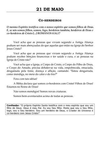 21 DE MAIO
CO-HERDEIROS
O mesmo Espírito testifica com o nosso espírito que somos filhos de Deus.
E, se nós somos filhos, somos, logo, herdeiros também, herdeiros de Deus e
co-herdeiros de Cristo [...] ROMANOS 8.16,17
Você acha que as pessoas que viviam segundo a Antiga Aliança
podiam ser mais abençoadas do que aquelas que estão na Igreja do Senhor
Jesus Cristo?

Você acha que as pessoas que viviam segundo a Antiga Aliança
podiam receber bênçãos financeiras e ter saúde e cura, e as pessoas na
Igreja de Cristo não?
Você acha que a Igreja, o Corpo de Cristo, o Corpo do Filho de Deus,
o Corpo do Amado, precisa debater-se na vida, empobrecida, emaciada,
desgastada pela fome, doença e aflição, cantando: "Estou desgarrada,
como mendiga, no meio do calor e do frio?"
Fora com tais idéias!

A Bíblia declara que somos co-herdeiros com Cristo! Filhos de Deus!
Estamos no Reino de Deus!
Não somos mendigos! Somos novas criaturas.

Somos bem-aventurados acima de todas as pessoas.
Confissão: "O próprio Espírito Santo testifica com o meu espírito que sou um
filho de Deus. Deus é meu Pai. Eu sou Seu filho. Posto que sou o Seu filho,
logo, sou o Seu herdeiro. Sou um herdeiro de Deus, o Criador do Universo e
co-herdeiro com Jesus Cristo!"

 
