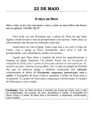22 DE MAIO
O SELO DE DEUS
Mas, a eles, os fez sair com prata e ouro, e entre as suas tribos não houve
um só enfermo. SALMO 105.37
Você pode ver nas Escrituras que o plano de Deus foi que tudo
ligado a Israel levasse o selo da prosperidade e do sucesso. Além disso, as
enfermidades não deviam ser toleradas entre eles.
Assim deve ser com a Igreja. Tudo o que tem a ver com o Corpo de
Cristo, com a Igreja do Novo Testamento, deve levar o selo da
prosperidade, cura, abundância, saúde e do sucesso.

Aquilo que Deus disse a respeito de Israel foi especificamente a
respeito da Igreja. Romanos 1.16 afirma: Porque não me envergonho do
evangelho de Cristo, pois é o poder de Deus para salvação de todo aquele que crê,
primeiro do judeu e também do grego (Rm 1.16). A nota de rodapé de Scofield
diz que as palavras grega e hebraica traduzidas por salvação
subentendem as idéias de livramento, segurança, preservação, cura e
saúde. O Evangelho de Jesus Cristo é, portanto, o poder de Deus para o
livramento. É o poder de Deus para a segurança e preservação. É o poder
de Deus para a cura e saúde.
Confissão: "Sou um filho de Deus e membro do Corpo de Cristo, levo o selo
da prosperidade, do sucesso, da cura, abundância e saúde. O Evangelho de
Jesus Cristo é o poder de Deus para o livramento, e segurança, preservação,
cura e saúde".

 