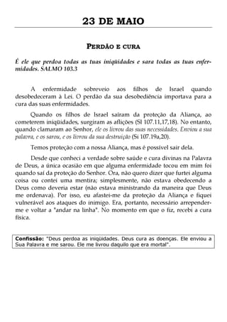 23 DE MAIO
PERDÃO E CURA
É ele que perdoa todas as tuas iniqüidades e sara todas as tuas enfermidades. SALMO 103.3
A enfermidade sobreveio aos filhos de Israel quando
desobedeceram à Lei. O perdão da sua desobediência importava para a
cura das suas enfermidades.

Quando os filhos de Israel saíram da proteção da Aliança, ao
cometerem iniqüidades, surgiram as aflições (Sl 107.11,17,18). No entanto,
quando clamaram ao Senhor, ele os livrou das suas necessidades. Enviou a sua
palavra, e os sarou, e os livrou da sua destruição (Si 107.19a,20).
Temos proteção com a nossa Aliança, mas é possível sair dela.

Desde que conheci a verdade sobre saúde e cura divinas na Palavra
de Deus, a única ocasião em que alguma enfermidade tocou em mim foi
quando saí da proteção do Senhor. Ora, não quero dizer que furtei alguma
coisa ou contei uma mentira; simplesmente, não estava obedecendo a
Deus como deveria estar (não estava ministrando da maneira que Deus
me ordenava). Por isso, eu afastei-me da proteção da Aliança e fiquei
vulnerável aos ataques do inimigo. Era, portanto, necessário arrependerme e voltar a "andar na linha". No momento em que o fiz, recebi a cura
física.
Confissão: "Deus perdoa as iniqüidades. Deus cura as doenças. Ele enviou a
Sua Palavra e me sarou. Ele me livrou daquilo que era mortal".

 