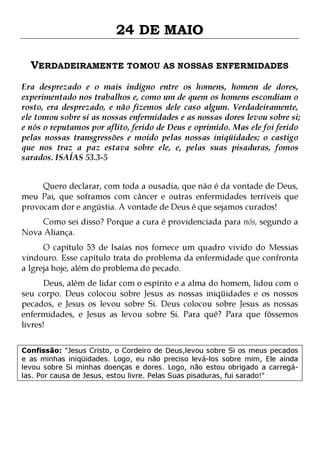 24 DE MAIO
VERDADEIRAMENTE TOMOU AS NOSSAS ENFERMIDADES
Era desprezado e o mais indigno entre os homens, homem de dores,
experimentado nos trabalhos e, como um de quem os homens escondiam o
rosto, era desprezado, e não fizemos dele caso algum. Verdadeiramente,
ele tomou sobre si as nossas enfermidades e as nossas dores levou sobre si;
e nós o reputamos por aflito, ferido de Deus e oprimido. Mas ele foi ferido
pelas nossas transgressões e moído pelas nossas iniqüidades; o castigo
que nos traz a paz estava sobre ele, e, pelas suas pisaduras, fomos
sarados. ISAÍAS 53.3-5
Quero declarar, com toda a ousadia, que não é da vontade de Deus,
meu Pai, que soframos com câncer e outras enfermidades terríveis que
provocam dor e angústia. A vontade de Deus é que sejamos curados!
Como sei disso? Porque a cura é providenciada para nós, segundo a
Nova Aliança.

O capítulo 53 de Isaías nos fornece um quadro vivido do Messias
vindouro. Esse capítulo trata do problema da enfermidade que confronta
a Igreja hoje, além do problema do pecado.

Deus, além de lidar com o espírito e a alma do homem, lidou com o
seu corpo. Deus colocou sobre Jesus as nossas iniqüidades e os nossos
pecados, e Jesus os levou sobre Si. Deus colocou sobre Jesus as nossas
enfermidades, e Jesus as levou sobre Si. Para quê? Para que fôssemos
livres!
Confissão: "Jesus Cristo, o Cordeiro de Deus,levou sobre Si os meus pecados
e as minhas iniqüidades. Logo, eu não preciso levá-los sobre mim, Ele ainda
levou sobre Si minhas doenças e dores. Logo, não estou obrigado a carregálas. Por causa de Jesus, estou livre. Pelas Suas pisaduras, fui sarado!"

 