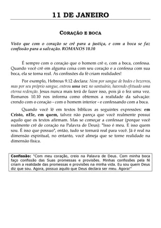 11 DE JANEIRO
CORAÇÃO E BOCA
Visto que com o coração se crê para a justiça, e com a boca se faz
confissão para a salvação. ROMANOS 10.10
É sempre com o coração que o homem crê e, com a boca, confessa.
Quando você crê em alguma coisa com seu coração e a confessa com sua
boca, ela se torna real. As confissões da fé criam realidades!

Por exemplo, Hebreus 9.12 declara: Nem por sangue de bodes e bezerros,
mas por seu próprio sangue, entrou uma vez no santuário, havendo efetuado uma
eterna redenção. Jesus nunca mais terá de fazer isso, pois já o fez uma vez.
Romanos 10.10 nos informa como obtemos a realidade da salvação:
crendo com o coração - com o homem interior - e confessando com a boca.
Quando você lê em textos bíblicos as seguintes expressões: em
Cristo, nEle, em quem, talvez não pareça que você realmente possui
aquilo que os textos afirmam. Mas se começar a confessar (porque você
realmente crê de coração na Palavra de Deus): "Isso é meu. E isso quem
sou. É isso que possuo", então, tudo se tornará real para você. Já é real na
dimensão espiritual, no entanto, você almeja que se torne realidade na
dimensão física.
Confissão: "Com meu coração, creio na Palavra de Deus. Com minha boca
faço confissão das Suas promessas e provisões. Minhas confissões pela fé
criam a realidade das promessas e provisões na minha vida. Eu sou quem Deus
diz que sou. Agora, possuo aquilo que Deus declara ser meu. Agora!"

 