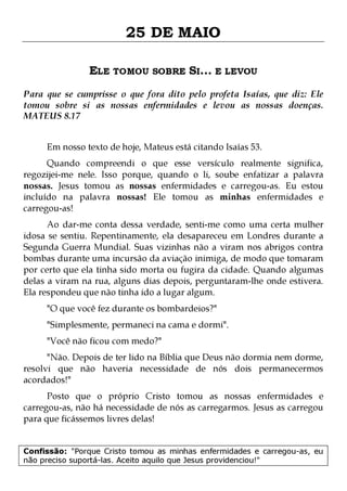 25 DE MAIO
ELE TOMOU SOBRE SI... E LEVOU
Para que se cumprisse o que fora dito pelo profeta Isaías, que diz: Ele
tomou sobre si as nossas enfermidades e levou as nossas doenças.
MATEUS 8.17
Em nosso texto de hoje, Mateus está citando Isaías 53.

Quando compreendi o que esse versículo realmente significa,
regozijei-me nele. Isso porque, quando o li, soube enfatizar a palavra
nossas. Jesus tomou as nossas enfermidades e carregou-as. Eu estou
incluído na palavra nossas! Ele tomou as minhas enfermidades e
carregou-as!

Ao dar-me conta dessa verdade, senti-me como uma certa mulher
idosa se sentiu. Repentinamente, ela desapareceu em Londres durante a
Segunda Guerra Mundial. Suas vizinhas não a viram nos abrigos contra
bombas durante uma incursão da aviação inimiga, de modo que tomaram
por certo que ela tinha sido morta ou fugira da cidade. Quando algumas
delas a viram na rua, alguns dias depois, perguntaram-lhe onde estivera.
Ela respondeu que não tinha ido a lugar algum.
"O que você fez durante os bombardeios?"

"Simplesmente, permaneci na cama e dormi".
"Você não ficou com medo?"

"Não. Depois de ter lido na Bíblia que Deus não dormia nem dorme,
resolvi que não haveria necessidade de nós dois permanecermos
acordados!"
Posto que o próprio Cristo tomou as nossas enfermidades e
carregou-as, não há necessidade de nós as carregarmos. Jesus as carregou
para que ficássemos livres delas!
Confissão: "Porque Cristo tomou as minhas enfermidades e carregou-as, eu
não preciso suportá-las. Aceito aquilo que Jesus providenciou!"

 