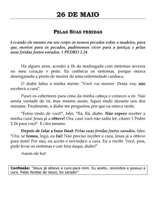 26 DE MAIO
PELAS SUAS FERIDAS
Levando ele mesmo em seu corpo os nossos pecados sobre o madeiro, para
que, mortos para os pecados, pudéssemos viver para a justiça; e pelas
suas feridas fostes sarados. 1 PEDRO 2.24
Há alguns anos, acordei à 1h da madrugada com sintomas severos
no meu coração e peito. Eu conhecia os sintomas, porque estava
desenganado a ponto de morrer de uma enfermidade cardíaca.
O diabo falou à minha mente: "Você vai morrer. Desta vez, não
receberá a cura".
Puxei os cobertores para cima da minha cabeça e comecei a rir. Não
sentia vontade de rir, mas mesmo assim, fiquei rindo durante uns dez
minutos. Finalmente, o diabo me perguntou por que eu estava rindo.
"Estou rindo de você!", falei. "Rá, Rá, diabo. Não espero receber a
minha cura! Jesus já a obteve! Ora, caso você não saiba ler, citarei 1 Pedro
2.24 para você". E citei mesmo.

Depois de falar a frase final: Pelas suas feridas fostes sarados, falei:
"Ora, se fomos, logo, eu fui! Não preciso receber a cura, Jesus já a obteve
para mim! Por isso, eu aceito e reivindico a cura. Eu a recebi. Você, pois,
pode levar os sintomas e cair fora daqui, diabo!"
Assim ele fez!

Confissão: "Jesus já obteve a cura para mim. Eu aceito, reivindico e possuo a
cura. Pelas feridas de Jesus, fui sarado!"

 