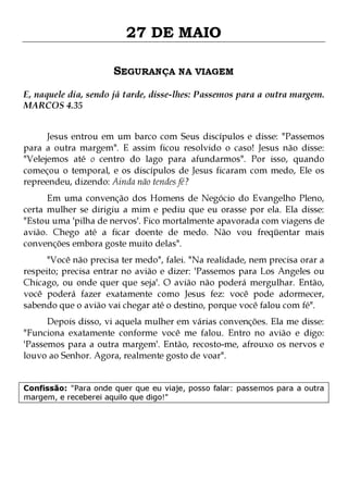 27 DE MAIO
SEGURANÇA NA VIAGEM
E, naquele dia, sendo já tarde, disse-lhes: Passemos para a outra margem.
MARCOS 4.35
Jesus entrou em um barco com Seus discípulos e disse: "Passemos
para a outra margem". E assim ficou resolvido o caso! Jesus não disse:
"Velejemos até o centro do lago para afundarmos". Por isso, quando
começou o temporal, e os discípulos de Jesus ficaram com medo, Ele os
repreendeu, dizendo: Ainda não tendes fé?
Em uma convenção dos Homens de Negócio do Evangelho Pleno,
certa mulher se dirigiu a mim e pediu que eu orasse por ela. Ela disse:
"Estou uma 'pilha de nervos'. Fico mortalmente apavorada com viagens de
avião. Chego até a ficar doente de medo. Não vou freqüentar mais
convenções embora goste muito delas".

"Você não precisa ter medo", falei. "Na realidade, nem precisa orar a
respeito; precisa entrar no avião e dizer: 'Passemos para Los Angeles ou
Chicago, ou onde quer que seja'. O avião não poderá mergulhar. Então,
você poderá fazer exatamente como Jesus fez: você pode adormecer,
sabendo que o avião vai chegar até o destino, porque você falou com fé".
Depois disso, vi aquela mulher em várias convenções. Ela me disse:
"Funciona exatamente conforme você me falou. Entro no avião e digo:
'Passemos para a outra margem'. Então, recosto-me, afrouxo os nervos e
louvo ao Senhor. Agora, realmente gosto de voar".
Confissão: "Para onde quer que eu viaje, posso falar: passemos para a outra
margem, e receberei aquilo que digo!"

 