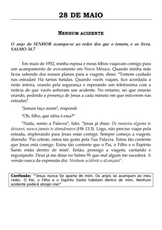 28 DE MAIO
NENHUM ACIDENTE
O anjo do SENHOR acampa-se ao redor dos que o temem, e os livra.
SALMO 34.7
Em maio de 1952, minha esposa e meus filhos viajavam comigo para
um acampamento de avivamento em Novo México. Quando minha mãe
ficou sabendo dos nossos planos para a viagem, disse: "Tomem cuidado
nas estradas! Há tantas batidas. Quando vocês viajam, fico acordada a
noite inteira, orando pela segurança e esperando um telefonema com a
notícia de que vocês sofreram um acidente. No entanto, sei que estarão
orando, pedindo a presença de Jesus a cada minuto em que estiverem nas
estradas".
"Jamais faço assim", respondi.
"Oh, filho, que idéia é essa?"

"Nada, senão a Palavra", falei. "Jesus já disse: De maneira alguma te
deixarei, nunca jamais te abandonarei (Hb 13.5). Logo, não preciso viajar pela
estrada, implorando para Jesus estar comigo. Sempre começo a viagem,
dizendo: 'Pai celeste, estou tão grato pela Tua Palavra. Estou tão contente
que Jesus está comigo. Estou tão contente que o Pai, o Filho e o Espírito
Santo estão dentro de mim'. Então, prossigo a viagem, cantando e
regozijando. Deus já me disse no Salmo 91 que mal algum me sucederá. A
versão sueca da expressão diz: Nenhum acidente o alcançará".
Confissão: '"Jesus nunca Se aparta de mim. Os anjos se acampam ao meu
redor. O Pai, o Filho e o Espírito Santo habitam dentro de mim. Nenhum
acidente poderá atingir-me!"

 