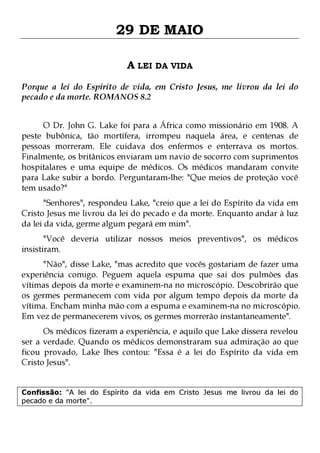 29 DE MAIO
A LEI DA VIDA
Porque a lei do Espírito de vida, em Cristo Jesus, me livrou da lei do
pecado e da morte. ROMANOS 8.2
O Dr. John G. Lake foi para a África como missionário em 1908. A
peste bubônica, tão mortífera, irrompeu naquela área, e centenas de
pessoas morreram. Ele cuidava dos enfermos e enterrava os mortos.
Finalmente, os britânicos enviaram um navio de socorro com suprimentos
hospitalares e uma equipe de médicos. Os médicos mandaram convite
para Lake subir a bordo. Perguntaram-lhe: "Que meios de proteção você
tem usado?"
"Senhores", respondeu Lake, "creio que a lei do Espírito da vida em
Cristo Jesus me livrou da lei do pecado e da morte. Enquanto andar à luz
da lei da vida, germe algum pegará em mim".
"Você deveria utilizar nossos meios preventivos", os médicos
insistiram.

"Não", disse Lake, "mas acredito que vocês gostariam de fazer uma
experiência comigo. Peguem aquela espuma que sai dos pulmões das
vítimas depois da morte e examinem-na no microscópio. Descobrirão que
os germes permanecem com vida por algum tempo depois da morte da
vítima. Encham minha mão com a espuma e examinem-na no microscópio.
Em vez de permanecerem vivos, os germes morrerão instantaneamente".
Os médicos fizeram a experiência, e aquilo que Lake dissera revelou
ser a verdade. Quando os médicos demonstraram sua admiração ao que
ficou provado, Lake lhes contou: "Essa é a lei do Espírito da vida em
Cristo Jesus".
Confissão: "A lei do Espírito da vida em Cristo Jesus me livrou da lei do
pecado e da morte".

 