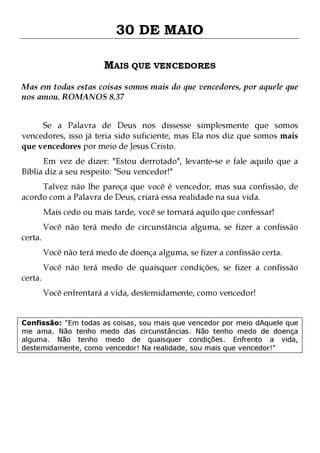 30 DE MAIO
MAIS QUE VENCEDORES
Mas em todas estas coisas somos mais do que vencedores, por aquele que
nos amou. ROMANOS 8.37
Se a Palavra de Deus nos dissesse simplesmente que somos
vencedores, isso já teria sido suficiente, mas Ela nos diz que somos mais
que vencedores por meio de Jesus Cristo.
Em vez de dizer: "Estou derrotado", levante-se e fale aquilo que a
Bíblia diz a seu respeito: "Sou vencedor!"

Talvez não lhe pareça que você é vencedor, mas sua confissão, de
acordo com a Palavra de Deus, criará essa realidade na sua vida.
Mais cedo ou mais tarde, você se tornará aquilo que confessar!

certa.
certa.

Você não terá medo de circunstância alguma, se fizer a confissão
Você não terá medo de doença alguma, se fizer a confissão certa.

Você não terá medo de quaisquer condições, se fizer a confissão
Você enfrentará a vida, destemidamente, como vencedor!

Confissão: "Em todas as coisas, sou mais que vencedor por meio dAquele que
me ama. Não tenho medo das circunstâncias. Não tenho medo de doença
alguma. Não tenho medo de quaisquer condições. Enfrento a vida,
destemidamente, como vencedor! Na realidade, sou mais que vencedor!"

 