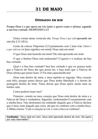 31 DE MAIO
OPERANDO EM MIM
Porque Deus é o que opera em vós tanto o querer como o efetuar, segundo
a sua boa vontade. FILIPENSES 2.13
Outra versão desse versículo diz: Porque Deus é que está operando em
vós (Fp 2.13 ARA).
Gosto de colocar Filipenses 2.13 juntamente com 1 João 4.4a: Maior é
o que está em vós [isso significa em mim]. Deus está em mim!
O que Deus está fazendo em mim? Ele está operando em mim.

O que o Senhor Deus está realizando? O querer e o realizar da Sua
boa vontade.
Qual é a Sua boa vontade? Sua boa vontade é que eu possua tudo
que a Palavra de Deus diz que posso ter, e faça tudo que a Palavra de
Deus afirma que posso fazer. O Pai está capacitando-me!
Deus está dentro de mim, e meu espírito se regozija. Meu coração
está feliz, porque posso deixar que Deus tenha liberdade e o direito de
passagem dentro de mim. Posso deixar que Deus opere ainda mais na
minha vida.
Como poderei fazer isso?

Primeiro: crendo no meu coração que Deus está dentro de mim e a
Palavra de Deus é verdadeira. Segundo: confessando-O ousadamente com
a minha boca. Não desfrutarei da realidade daquilo que a Palavra declara
que é meu, nem daquilo que creio, até que eu confesse com a minha boca.
A Bíblia ensina: "Com o coração se crê, e com a boca se confessa".
Confissão: "Deus está em mim. Deus está operando dentro de mim. Ele opera
por meu intermédio!"

 