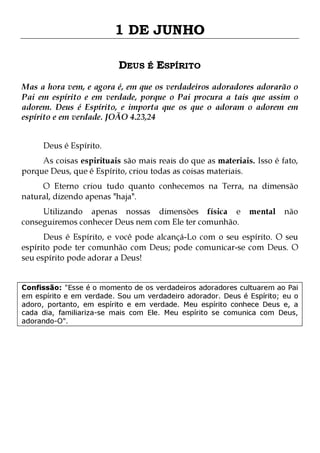 1 DE JUNHO
DEUS É ESPÍRITO
Mas a hora vem, e agora é, em que os verdadeiros adoradores adorarão o
Pai em espírito e em verdade, porque o Pai procura a tais que assim o
adorem. Deus é Espírito, e importa que os que o adoram o adorem em
espírito e em verdade. JOÃO 4.23,24
Deus é Espírito.

As coisas espirituais são mais reais do que as materiais. Isso é fato,
porque Deus, que é Espírito, criou todas as coisas materiais.

O Eterno criou tudo quanto conhecemos na Terra, na dimensão
natural, dizendo apenas "haja".
Utilizando apenas nossas dimensões física e
conseguiremos conhecer Deus nem com Ele ter comunhão.

mental

não

Deus é Espírito, e você pode alcançá-Lo com o seu espírito. O seu
espírito pode ter comunhão com Deus; pode comunicar-se com Deus. O
seu espírito pode adorar a Deus!
Confissão: "Esse é o momento de os verdadeiros adoradores cultuarem ao Pai
em espírito e em verdade. Sou um verdadeiro adorador. Deus é Espírito; eu o
adoro, portanto, em espírito e em verdade. Meu espírito conhece Deus e, a
cada dia, familiariza-se mais com Ele. Meu espírito se comunica com Deus,
adorando-O".

 