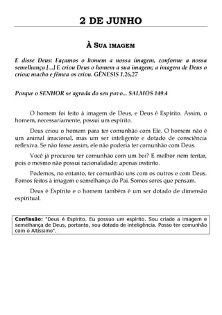 2 DE JUNHO
À SUA IMAGEM
E disse Deus: Façamos o homem a nossa imagem, conforme a nossa
semelhança [...] E criou Deus o homem a sua imagem; a imagem de Deus o
criou; macho e fêmea os criou. GÊNESIS 1.26,27
Porque o SENHOR se agrada do seu povo... SALMOS 149.4
O homem foi feito à imagem de Deus, e Deus é Espírito. Assim, o
homem, necessariamente, possui um espírito.
Deus criou o homem para ter comunhão com Ele. O homem não é
um animal irracional, mas um ser inteligente e dotado de consciência
reflexiva. Se não fosse assim, ele não poderia ter comunhão com Deus.
Você já procurou ter comunhão com um boi? E melhor nem tentar,
pois o mesmo não possui racionalidade; apenas instinto.

Podemos, no entanto, ter comunhão uns com os outros e com Deus.
Fomos feitos à imagem e semelhança do Pai. Somos seres que pensam.

Deus é Espírito e o homem também é um ser dotado de dimensão
espiritual.
Confissão: "Deus é Espírito. Eu possuo um espírito. Sou criado a imagem e
semelhança de Deus, portanto, sou dotado de inteligência. Posso ter comunhão
com o Altíssimo".

 