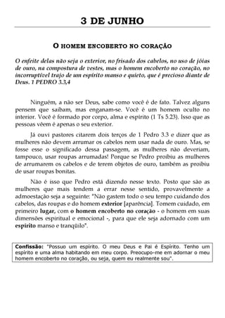 3 DE JUNHO
O HOMEM ENCOBERTO NO CORAÇÃO
O enfeite delas não seja o exterior, no frisado dos cabelos, no uso de jóias
de ouro, na compostura de vestes, mas o homem encoberto no coração, no
incorruptível trajo de um espírito manso e quieto, que é precioso diante de
Deus. 1 PEDRO 3.3,4
Ninguém, a não ser Deus, sabe como você é de fato. Talvez alguns
pensem que saibam, mas enganam-se. Você é um homem oculto no
interior. Você é formado por corpo, alma e espírito (1 Ts 5.23). Isso que as
pessoas vêem é apenas o seu exterior.

Já ouvi pastores citarem dois terços de 1 Pedro 3.3 e dizer que as
mulheres não devem arrumar os cabelos nem usar nada de ouro. Mas, se
fosse esse o significado dessa passagem, as mulheres não deveriam,
tampouco, usar roupas arrumadas! Porque se Pedro proibiu as mulheres
de arrumarem os cabelos e de terem objetos de ouro, também as proibiu
de usar roupas bonitas.
Não é isso que Pedro está dizendo nesse texto. Posto que são as
mulheres que mais tendem a errar nesse sentido, provavelmente a
admoestação seja a seguinte: "Não gastem todo o seu tempo cuidando dos
cabelos, das roupas e do homem exterior [aparência]. Tomem cuidado, em
primeiro lugar, com o homem encoberto no coração - o homem em suas
dimensões espiritual e emocional -, para que ele seja adornado com um
espírito manso e tranqüilo".
Confissão: "Possuo um espírito. O meu Deus e Pai é Espírito. Tenho um
espírito e uma alma habitando em meu corpo. Preocupo-me em adornar o meu
homem encoberto no coração, ou seja, quem eu realmente sou".

 