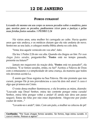 12 DE JANEIRO
FOMOS CURADOS!
Levando ele mesmo em seu corpo os nossos pecados sobre o madeiro, para
que, mortos para os pecados, pudéssemos viver para a justiça; e pelas
suas feridas fostes sarados. 1 PEDRO 2.24
Há vários anos, uma mulher foi carregada ao culto. Havia quatro
anos que não andava, e os médicos diziam que ela não andaria de novo.
Sentei-me ao seu lado, e coloquei minha Bíblia aberta no colo dela.
"Irmã, leia aquele versículo em voz alta", falei.

Ela leu 1 Pedro 2.24 em voz alta. Quando ela chegou ao fim: Por suas
chagas fostes sarados, perguntei-lhe: "Fostes está no tempo passado,
presente ou futuro?"

Jamais me esquecerei da reação dela. "Fostes está no passado!", ela
exclamou. "E se fomos sarados, então, eu fui!" Aceitou a Palavra de Deus
com o entusiasmo e a simplicidade de uma criança, da maneira que todos
nós devemos aceitá-La.
É assim que Deus registra na Sua Palavra. Ele não promete que nos
curará, porque Ele já nos providenciou a cura há dois mil anos! A cura é
algo que já temos em Cristo.

O rosto dessa mulher iluminou-se, e ela levantou as mãos, dizendo:
"Louvado seja Deus! Senhor, estou tão contente porque estou curada!
Senhor, estou feliz porque voltei a andar! (E ainda não dera um passo
sequer). Estou tão feliz por não estar dependente. Alegro-me por poder
cuidar de mim..."
"Levante-se e ande!", falei. Com um pulo, a mulher se colocou de pé!

Confissão: "Por Suas chagas fomos sarados. Se fomos, logo estou curado. A
cura é minha. Possuo-a agora!"

 