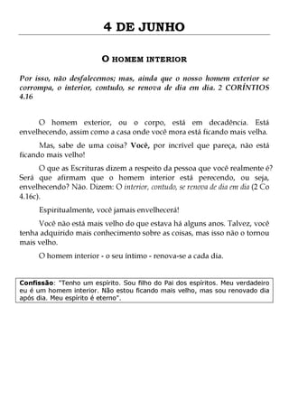 4 DE JUNHO
O HOMEM INTERIOR
Por isso, não desfalecemos; mas, ainda que o nosso homem exterior se
corrompa, o interior, contudo, se renova de dia em dia. 2 CORÍNTIOS
4.16
O homem exterior, ou o corpo, está em decadência. Está
envelhecendo, assim como a casa onde você mora está ficando mais velha.

Mas, sabe de uma coisa? Você, por incrível que pareça, não está
ficando mais velho!

O que as Escrituras dizem a respeito da pessoa que você realmente é?
Será que afirmam que o homem interior está perecendo, ou seja,
envelhecendo? Não. Dizem: O interior, contudo, se renova de dia em dia (2 Co
4.16c).
Espiritualmente, você jamais envelhecerá!

Você não está mais velho do que estava há alguns anos. Talvez, você
tenha adquirido mais conhecimento sobre as coisas, mas isso não o tornou
mais velho.
O homem interior - o seu íntimo - renova-se a cada dia.

Confissão: "Tenho um espírito. Sou filho do Pai dos espíritos. Meu verdadeiro
eu é um homem interior. Não estou ficando mais velho, mas sou renovado dia
após dia. Meu espírito é eterno".

 