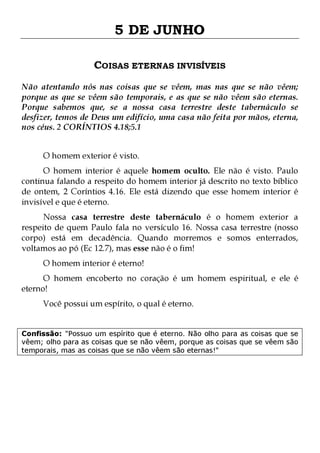 5 DE JUNHO
COISAS ETERNAS INVISÍVEIS
Não atentando nós nas coisas que se vêem, mas nas que se não vêem;
porque as que se vêem são temporais, e as que se não vêem são eternas.
Porque sabemos que, se a nossa casa terrestre deste tabernáculo se
desfizer, temos de Deus um edifício, uma casa não feita por mãos, eterna,
nos céus. 2 CORÍNTIOS 4.18;5.1
O homem exterior é visto.

O homem interior é aquele homem oculto. Ele não é visto. Paulo
continua falando a respeito do homem interior já descrito no texto bíblico
de ontem, 2 Coríntios 4.16. Ele está dizendo que esse homem interior é
invisível e que é eterno.

Nossa casa terrestre deste tabernáculo é o homem exterior a
respeito de quem Paulo fala no versículo 16. Nossa casa terrestre (nosso
corpo) está em decadência. Quando morremos e somos enterrados,
voltamos ao pó (Ec 12.7), mas esse não é o fim!
O homem interior é eterno!

O homem encoberto no coração é um homem espiritual, e ele é
eterno!
Você possui um espírito, o qual é eterno.

Confissão: "Possuo um espírito que é eterno. Não olho para as coisas que se
vêem; olho para as coisas que se não vêem, porque as coisas que se vêem são
temporais, mas as coisas que se não vêem são eternas!"

 