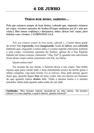 6 DE JUNHO
TEMOS BOM ÂNIMO, SABENDO...
Pelo que estamos sempre de bom ânimo, sabendo que, enquanto estamos
no corpo, vivemos ausentes do Senhor [Porque andamos por fé e não por
vista.]. Mas temos confiança e desejamos, antes, deixar este corpo, para
habitar com o Senhor. 2 CORÍNTIOS 5.6-8
Pelo que estamos sempre de bom animo, sabendo [...] Gosto dessa parte
do texto! Não esperando, nem imaginando. Nada de talvez, mas sabendo.
Sabendo que, enquanto a nossa alma e o nosso espírito estiverem restritos
a esse corpo, viveremos ausentes do Senhor, apesar de o Seu Espírito
habitar em nosso coração, clamando: "Aba, Pai!" E, quando nós estivermos
livres desse corpo carnal, estaremos com Ele, na Glória.
Quem somos nós?

Na ocasião da sua morte, o homem deixa o seu corpo. Não tenho
espaço aqui para contar todo o meu testemunho acerca da morte (para o
relato completo, veja meu livreto Fui ao inferno). Mas, pelo menos, quero
dizer que, quando fiquei fora do meu corpo, não era menos ser humano
do que quando estava dentro dele. Tinha a mesma forma e o mesmo
tamanho. Sabia tudo quanto sabia antes de sair dele.
Confissão: "Meu homem interior esconde-se no meu íntimo. Tal homem
interior é o meu espírito, o qual é eterno; jamais morrerá!"

 