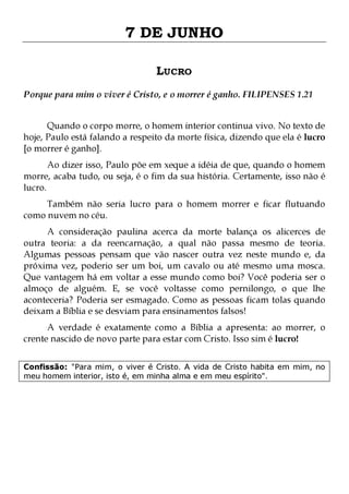 7 DE JUNHO
LUCRO
Porque para mim o viver é Cristo, e o morrer é ganho. FILIPENSES 1.21
Quando o corpo morre, o homem interior continua vivo. No texto de
hoje, Paulo está falando a respeito da morte física, dizendo que ela é lucro
[o morrer é ganho].

Ao dizer isso, Paulo põe em xeque a idéia de que, quando o homem
morre, acaba tudo, ou seja, é o fim da sua história. Certamente, isso não é
lucro.
Também não seria lucro para o homem morrer e ficar flutuando
como nuvem no céu.

A consideração paulina acerca da morte balança os alicerces de
outra teoria: a da reencarnação, a qual não passa mesmo de teoria.
Algumas pessoas pensam que vão nascer outra vez neste mundo e, da
próxima vez, poderio ser um boi, um cavalo ou até mesmo uma mosca.
Que vantagem há em voltar a esse mundo como boi? Você poderia ser o
almoço de alguém. E, se você voltasse como pernilongo, o que lhe
aconteceria? Poderia ser esmagado. Como as pessoas ficam tolas quando
deixam a Bíblia e se desviam para ensinamentos falsos!
A verdade é exatamente como a Bíblia a apresenta: ao morrer, o
crente nascido de novo parte para estar com Cristo. Isso sim é lucro!
Confissão: "Para mim, o viver é Cristo. A vida de Cristo habita em mim, no
meu homem interior, isto é, em minha alma e em meu espírito".

 