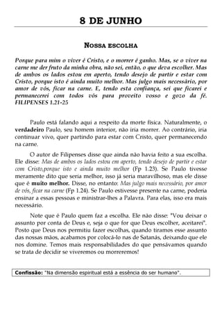 8 DE JUNHO
NOSSA ESCOLHA
Porque para mim o viver é Cristo, e o morrer é ganho. Mas, se o viver na
carne me der fruto da minha obra, não sei, então, o que deva escolher. Mas
de ambos os lados estou em aperto, tendo desejo de partir e estar com
Cristo, porque isto é ainda muito melhor. Mas julgo mais necessário, por
amor de vós, ficar na carne. E, tendo esta confiança, sei que ficarei e
permanecerei com todos vós para proveito vosso e gozo da fé.
FILIPENSES 1.21-25
Paulo está falando aqui a respeito da morte física. Naturalmente, o
verdadeiro Paulo, seu homem interior, não iria morrer. Ao contrário, iria
continuar vivo, quer partindo para estar com Cristo, quer permanecendo
na carne.

O autor de Filipenses disse que ainda não havia feito a sua escolha.
Ele disse: Mas de ambos os lados estou em aperto, tendo desejo de partir e estar
com Cristo,porque isto e ainda muito melhor (Fp 1.23). Se Paulo tivesse
meramente dito que seria melhor, isso já seria maravilhoso, mas ele disse
que é muito melhor. Disse, no entanto: Mas julgo mais necessário, por amor
de vós, ficar na carne (Fp 1.24). Se Paulo estivesse presente na carne, poderia
ensinar a essas pessoas e ministrar-lhes a Palavra. Para elas, isso era mais
necessário.
Note que é Paulo quem faz a escolha. Ele não disse: "Vou deixar o
assunto por conta de Deus e, seja o que for que Deus escolher, aceitarei".
Posto que Deus nos permitiu fazer escolhas, quando tiramos esse assunto
das nossas mãos, acabamos por colocá-lo nas de Satanás, deixando que ele
nos domine. Temos mais responsabilidades do que pensávamos quando
se trata de decidir se viveremos ou morreremos!
Confissão: "Na dimensão espiritual está a essência do ser humano".

 