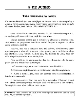 9 DE JUNHO
TRÊS DIMENSÕES DO HOMEM
E o mesmo Deus de paz vos santifique em tudo; e todo o vosso espírito, e
alma, e corpo sejam plenamente conservados irrepreensíveis para a vinda
de nosso Senhor Jesus Cristo. 1TESSALONICENSES 5.23
Você será incalculavelmente ajudado no seu crescimento espiritual,
se souber a diferença entre seu espírito e sua alma.

Muitas pessoas acham que o espírito e a alma são a mesma coisa.
Até mesmo os pregadores acreditam assim! Pregam a respeito da alma
como se fosse o espírito.
Todavia, isso não é verdade. Seria tão correto, biblicamente, dizer
que o corpo e a alma são a mesma coisa, quanto que o espírito e a alma
são idênticos. Mas, Hebreus 4.12 diz que, pela Palavra de Deus, pode ser
feita a separação entre a alma e o espírito.

Para auxiliá-lo na compreensão das três dimensões do homem,
passe por este processo de eliminação:
1 - Com meu corpo, entro em contato com o âmbito físico.

2 - Com meu espírito, entro em contato com o âmbito espiritual.

3 - Com a minha alma, entro em contato com os sentimentos, o
intelecto e a vontade.

O homem conhece Deus por meio de seu espírito. O homem possui
uma alma, composta por seu intelecto, suas sensibilidades e sua vontade.
Seu espírito e sua alma habitam num corpo.
Confissão: "Sou um filho de Deus. Com meu espírito, entro em contato com
meu Pai, no âmbito espiritual".

 