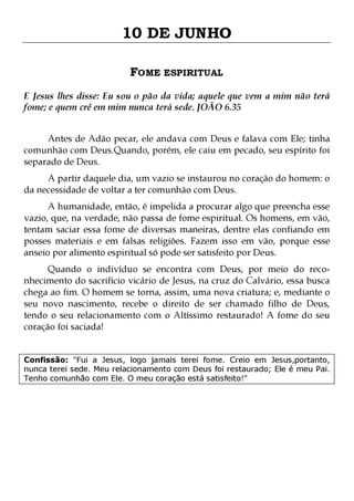 10 DE JUNHO
FOME ESPIRITUAL
E Jesus lhes disse: Eu sou o pão da vida; aquele que vem a mim não terá
fome; e quem crê em mim nunca terá sede. JOÃO 6.35
Antes de Adão pecar, ele andava com Deus e falava com Ele; tinha
comunhão com Deus.Quando, porém, ele caiu em pecado, seu espírito foi
separado de Deus.
A partir daquele dia, um vazio se instaurou no coração do homem: o
da necessidade de voltar a ter comunhão com Deus.

A humanidade, então, é impelida a procurar algo que preencha esse
vazio, que, na verdade, não passa de fome espiritual. Os homens, em vão,
tentam saciar essa fome de diversas maneiras, dentre elas confiando em
posses materiais e em falsas religiões. Fazem isso em vão, porque esse
anseio por alimento espiritual só pode ser satisfeito por Deus.
Quando o indivíduo se encontra com Deus, por meio do reconhecimento do sacrifício vicário de Jesus, na cruz do Calvário, essa busca
chega ao fim. O homem se torna, assim, uma nova criatura; e, mediante o
seu novo nascimento, recebe o direito de ser chamado filho de Deus,
tendo o seu relacionamento com o Altíssimo restaurado! A fome do seu
coração foi saciada!
Confissão: "Fui a Jesus, logo jamais terei fome. Creio em Jesus,portanto,
nunca terei sede. Meu relacionamento com Deus foi restaurado; Ele é meu Pai.
Tenho comunhão com Ele. O meu coração está satisfeito!"

 