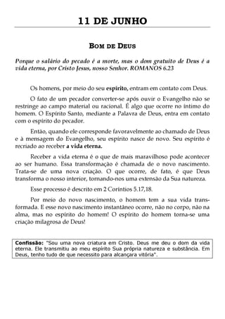 11 DE JUNHO
BOM DE DEUS
Porque o salário do pecado é a morte, mas o dom gratuito de Deus é a
vida eterna, por Cristo Jesus, nosso Senhor. ROMANOS 6.23
Os homens, por meio do seu espírito, entram em contato com Deus.

O fato de um pecador converter-se após ouvir o Evangelho não se
restringe ao campo material ou racional. É algo que ocorre no íntimo do
homem. O Espírito Santo, mediante a Palavra de Deus, entra em contato
com o espírito do pecador.

Então, quando ele corresponde favoravelmente ao chamado de Deus
e à mensagem do Evangelho, seu espírito nasce de novo. Seu espírito é
recriado ao receber a vida eterna.

Receber a vida eterna é o que de mais maravilhoso pode acontecer
ao ser humano. Essa transformação é chamada de o novo nascimento.
Trata-se de uma nova criação. O que ocorre, de fato, é que Deus
transforma o nosso interior, tornando-nos uma extensão da Sua natureza.
Esse processo é descrito em 2 Coríntios 5.17,18.

Por meio do novo nascimento, o homem tem a sua vida transformada. E esse novo nascimento instantâneo ocorre, não no corpo, não na
alma, mas no espírito do homem! O espírito do homem torna-se uma
criação milagrosa de Deus!
Confissão: "Sou uma nova criatura em Cristo. Deus me deu o dom da vida
eterna. Ele transmitiu ao meu espírito Sua própria natureza e substância. Em
Deus, tenho tudo de que necessito para alcançara vitória".

 