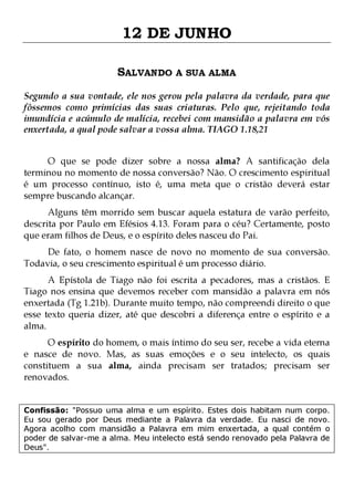12 DE JUNHO
SALVANDO A SUA ALMA
Segundo a sua vontade, ele nos gerou pela palavra da verdade, para que
fôssemos como primícias das suas criaturas. Pelo que, rejeitando toda
imundícia e acúmulo de malícia, recebei com mansidão a palavra em vós
enxertada, a qual pode salvar a vossa alma. TIAGO 1.18,21
O que se pode dizer sobre a nossa alma? A santificação dela
terminou no momento de nossa conversão? Não. O crescimento espiritual
é um processo contínuo, isto é, uma meta que o cristão deverá estar
sempre buscando alcançar.

Alguns têm morrido sem buscar aquela estatura de varão perfeito,
descrita por Paulo em Efésios 4.13. Foram para o céu? Certamente, posto
que eram filhos de Deus, e o espírito deles nasceu do Pai.
De fato, o homem nasce de novo no momento de sua conversão.
Todavia, o seu crescimento espiritual é um processo diário.

A Epístola de Tiago não foi escrita a pecadores, mas a cristãos. E
Tiago nos ensina que devemos receber com mansidão a palavra em nós
enxertada (Tg 1.21b). Durante muito tempo, não compreendi direito o que
esse texto queria dizer, até que descobri a diferença entre o espírito e a
alma.

O espírito do homem, o mais íntimo do seu ser, recebe a vida eterna
e nasce de novo. Mas, as suas emoções e o seu intelecto, os quais
constituem a sua alma, ainda precisam ser tratados; precisam ser
renovados.
Confissão: "Possuo uma alma e um espírito. Estes dois habitam num corpo.
Eu sou gerado por Deus mediante a Palavra da verdade. Eu nasci de novo.
Agora acolho com mansidão a Palavra em mim enxertada, a qual contém o
poder de salvar-me a alma. Meu intelecto está sendo renovado pela Palavra de
Deus".

 