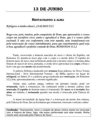 13 DE JUNHO
RESTAURANDO A ALMA
Refrigera a minha alma [...] SALMOS 23.3
Rogo-vos, pois, irmãos, pela compaixão de Deus, que apresenteis o vosso
corpo em sacrifício vivo, santo e agradável a Deus, que é o vosso culto
racional. E não vos conformeis com este mundo, mas transformai-vos
pela renovação do vosso entendimento, para que experimenteis qual seja
a boa, agradável e perfeita vontade de Deus. ROMANOS 12.1,2
Paulo, escrevendo a homens nascidos de novo e cheios do Espírito, em
Romanos 12, manda-os fazer algo com o corpo e a mente deles. O espírito do
homem nasce de novo, mas tal homem ainda tem o mesmo corpo e a mesma alma.
Depois de nascer de novo, portanto, o crente deve apresentar seu corpo a Deus e
fazer com que sua mente seja transformada.
A palavra hebraica traduzida por restaura [essa palavra, na Nova Versão
Internacional - New International Version - da Bíblia aparece no lugar de
refrigera], no Salmo 23 e a palavra grega traduzida por renovação, em Romanos
12.2, têm, aproximadamente, o mesmo significado.

Assim, uma cadeira antiga, embora em péssimo estado, pode ser
restaurada. Após a restauração, ela continuará sendo a mesma cadeira, mas
renovada. O espírito do homem nunca é restaurado. Ele nasce ou é recriado. Sua
alma, no entanto, é restaurada quando sua mente é renovada pela Palavra de
Deus.
A maior necessidade da Igreja hoje é a renovação da mente dos cristãos,
pela Palavra de Deus. São as Escrituras que restauram, renovam e salvam a alma!

Confissão: "Diariamente, tomo o cuidado de deixar minha mente ser renovada
com a Palavra de Deus; logo, não estou conformado com este mundo. Minha
mente está renovada pela Palavra de Deus".

 
