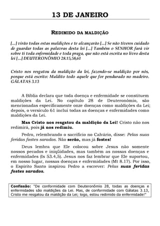 13 DE JANEIRO
REDIMIDO DA MALDIÇÃO
[...] virão todas estas maldições e te alcançarão [...] Se não tiveres cuidado
de guardar todas as palavras desta lei [...] Também o SENHOR fará vir
sobre ti toda enfermidade e toda praga, que não está escrita no livro desta
lei [...] DEUTERONÔMIO 28.15,58,61
Cristo nos resgatou da maldição da lei, fazendo-se maldição por nós,
porque está escrito: Maldito todo aquele que for pendurado no madeiro.
GÁLATAS 3.13
A Bíblia declara que toda doença e enfermidade se constituem
maldições da Lei. No capítulo 28 de Deuteronômio, são
mencionadas especificamente onze doenças como maldições da Lei;
depois, o versículo 61 inclui todas as doenças e enfermidades como
maldições da Lei.
Mas Cristo nos resgatou da maldição da Lei! Cristo não nos
redimirá, pois já nos redimiu.
Pedro, relembrando o sacrifício no Calvário, disse: Pelas suas
feridas fostes sarados. Não serão, mas já fostes!

Deus lembra que Ele colocou sobre Jesus não somente
nossos pecados e iniqüidades, mas também as nossas doenças e
enfermidades (Is 53.4,5). Jesus nos faz lembrar que Ele suportou,
em nosso lugar, nossas doenças e enfermidades (Mt 8.17). Por isso,
o Espírito Santo inspirou Pedro a escrever: Pelas suas feridas
fostes sarados.
Confissão: "De conformidade com Deuteronômio 28, todas as doenças e
enfermidades são maldições da Lei. Mas, de conformidade com Gálatas 3.13,
Cristo me resgatou da maldição da Lei; logo, estou redimido da enfermidade!"

 