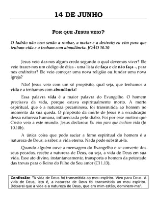 14 DE JUNHO
POR QUE JESUS VEIO?
O ladrão não vem senão a roubar, a matar e a destruir; eu vim para que
tenham vida e a tenham com abundância. JOÃO 10.10
Jesus veio dar-nos algum credo segundo o qual devemos viver? Ele
veio trazer-nos um código de ética - uma lista de faça e de não faça -, para
nos endireitar? Ele veio começar uma nova religião ou fundar uma nova
igreja?
Não! Jesus veio com um só propósito, qual seja, que tenhamos a
vida e a tenhamos com abundância!

Essa palavra vida é a maior palavra do Evangelho. O homem
precisava da vida, porque estava espiritualmente morto. A morte
espiritual, que é a natureza pecaminosa, foi transmitida ao homem no
momento da sua queda. O propósito da morte de Jesus é a erradicação
dessa natureza humana, influenciada pelo diabo. Foi por esse motivo que
Cristo veio a este mundo. Jesus declarou: Eu vim para que tenham vida (Jo
10.10b).
A única coisa que pode saciar a fome espiritual do homem é a
natureza de Deus, a saber: a vida eterna. Nada pode substituí-la.

Quando alguém ouve a mensagem do Evangelho e se converte dos
seus pecados, recebe a natureza de Deus, ou seja, a vida de Deus em sua
vida. Esse ato divino, instantaneamente, transporta o homem da potestade
das trevas para o Reino do Filho do Seu amor (Cl 1.13).
Confissão: "A vida de Deus foi transmitida ao meu espírito. Vivo para Deus. A
vida de Deus, isto é, a natureza de Deus foi transmitida ao meu espírito.
Deixarei que a vida e a natureza de Deus, que em mim estão, dominem-me".

 