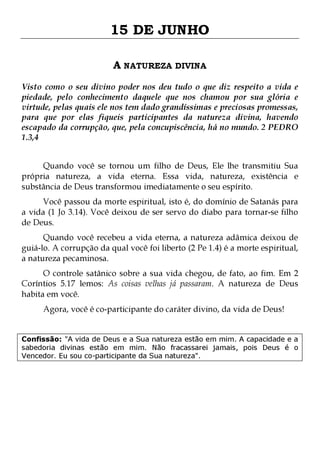15 DE JUNHO
A NATUREZA DIVINA
Visto como o seu divino poder nos deu tudo o que diz respeito a vida e
piedade, pelo conhecimento daquele que nos chamou por sua glória e
virtude, pelas quais ele nos tem dado grandíssimas e preciosas promessas,
para que por elas fiqueis participantes da natureza divina, havendo
escapado da corrupção, que, pela concupiscência, há no mundo. 2 PEDRO
1.3,4
Quando você se tornou um filho de Deus, Ele lhe transmitiu Sua
própria natureza, a vida eterna. Essa vida, natureza, existência e
substância de Deus transformou imediatamente o seu espírito.
Você passou da morte espiritual, isto é, do domínio de Satanás para
a vida (1 Jo 3.14). Você deixou de ser servo do diabo para tornar-se filho
de Deus.

Quando você recebeu a vida eterna, a natureza adâmica deixou de
guiá-lo. A corrupção da qual você foi liberto (2 Pe 1.4) é a morte espiritual,
a natureza pecaminosa.

O controle satânico sobre a sua vida chegou, de fato, ao fim. Em 2
Coríntios 5.17 lemos: As coisas velhas já passaram. A natureza de Deus
habita em você.
Agora, você é co-participante do caráter divino, da vida de Deus!

Confissão: "A vida de Deus e a Sua natureza estão em mim. A capacidade e a
sabedoria divinas estão em mim. Não fracassarei jamais, pois Deus é o
Vencedor. Eu sou co-participante da Sua natureza".

 