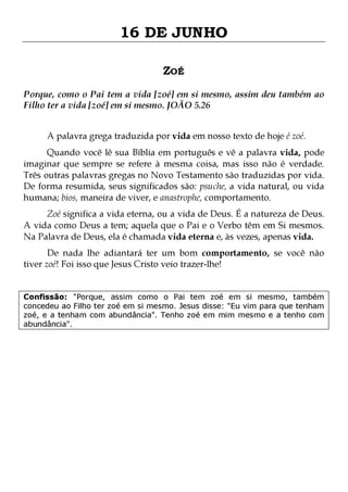 16 DE JUNHO
ZOÉ
Porque, como o Pai tem a vida [zoé] em si mesmo, assim deu também ao
Filho ter a vida [zoé] em si mesmo. JOÃO 5.26
A palavra grega traduzida por vida em nosso texto de hoje é zoé.

Quando você lê sua Bíblia em português e vê a palavra vida, pode
imaginar que sempre se refere à mesma coisa, mas isso não é verdade.
Três outras palavras gregas no Novo Testamento são traduzidas por vida.
De forma resumida, seus significados são: psuche, a vida natural, ou vida
humana; bios, maneira de viver, e anastrophe, comportamento.

Zoé significa a vida eterna, ou a vida de Deus. É a natureza de Deus.
A vida como Deus a tem; aquela que o Pai e o Verbo têm em Si mesmos.
Na Palavra de Deus, ela é chamada vida eterna e, às vezes, apenas vida.
De nada lhe adiantará ter um bom comportamento, se você não
tiver zoé! Foi isso que Jesus Cristo veio trazer-lhe!

Confissão: "Porque, assim como o Pai tem zoé em si mesmo, também
concedeu ao Filho ter zoé em si mesmo. Jesus disse: "Eu vim para que tenham
zoé, e a tenham com abundância". Tenho zoé em mim mesmo e a tenho com
abundância".

 