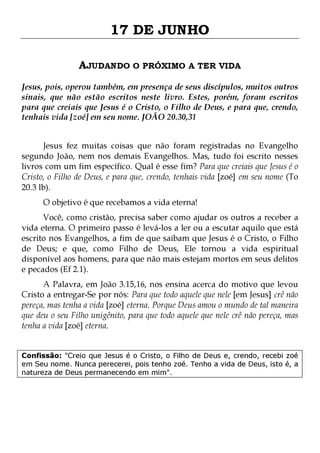 17 DE JUNHO
AJUDANDO O PRÓXIMO A TER VIDA
Jesus, pois, operou também, em presença de seus discípulos, muitos outros
sinais, que não estão escritos neste livro. Estes, porém, foram escritos
para que creiais que Jesus é o Cristo, o Filho de Deus, e para que, crendo,
tenhais vida [zoé] em seu nome. JOÃO 20.30,31
Jesus fez muitas coisas que não foram registradas no Evangelho
segundo João, nem nos demais Evangelhos. Mas, tudo foi escrito nesses
livros com um fim específico. Qual é esse fim? Para que creiais que Jesus é o
Cristo, o Filho de Deus, e para que, crendo, tenhais vida [zoé] em seu nome (To
20.3 lb).
O objetivo é que recebamos a vida eterna!

Você, como cristão, precisa saber como ajudar os outros a receber a
vida eterna. O primeiro passo é levá-los a ler ou a escutar aquilo que está
escrito nos Evangelhos, a fim de que saibam que Jesus é o Cristo, o Filho
de Deus; e que, como Filho de Deus, Ele tornou a vida espiritual
disponível aos homens, para que não mais estejam mortos em seus delitos
e pecados (Ef 2.1).
A Palavra, em João 3.15,16, nos ensina acerca do motivo que levou
Cristo a entregar-Se por nós: Para que todo aquele que nele [em Jesus] crê não
pereça, mas tenha a vida [zoé] eterna. Porque Deus amou o mundo de tal maneira
que deu o seu Filho unigênito, para que todo aquele que nele crê não pereça, mas
tenha a vida [zoé] eterna.

Confissão: "Creio que Jesus é o Cristo, o Filho de Deus e, crendo, recebi zoé
em Seu nome. Nunca perecerei, pois tenho zoé. Tenho a vida de Deus, isto é, a
natureza de Deus permanecendo em mim".

 