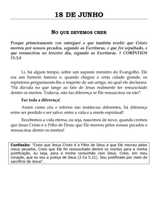 18 DE JUNHO
NO QUE DEVEMOS CRER
Porque primeiramente vos entreguei o que também recebi: que Cristo
morreu por nossos pecados, segundo as Escrituras, e que foi sepultado, e
que ressuscitou ao terceiro dia, segundo as Escrituras. 1 CORÍNTIOS
15.3,4
Li, há algum tempo, sobre um suposto ministro do Evangelho. Ele
era um homem famoso e, quando chegou a certa cidade grande, os
repórteres perguntaram-lhe a respeito de um artigo, no qual ele declarara:
"Há dúvida no que tange ao fato de Jesus realmente ter ressuscitado
dentre os mortos. Todavia, não faz diferença se Ele ressuscitou ou não".
Faz toda a diferença!

Assim como céu e inferno são instâncias diferentes, há diferença
entre ser perdido e ser salvo; entre a vida e a morte espiritual!

Recebemos a vida eterna, ou seja, nascemos de novo, quando cremos
que Jesus Cristo é o Filho de Deus; que Ele morreu pelos nossos pecados e
ressuscitou dentre os mortos!
Confissão: "Creio que Jesus Cristo é o Filho de Deus e que Ele morreu pelos
meus pecados, Creio que Ele foi ressuscitado dentre os mortos para a minha
justificação, ou seja, para a minha comunhão com Deus. Creio, em meu
coração, que eu sou a justiça de Deus (2 Co 5.21). Sou justificado por meio do
sacrifício de Jesus".

 