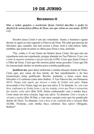 19 DE JUNHO
RECEBENDO-0
Mas a todos quantos o receberam (Jesus Cristo] deu-lhes o poder [o
direito] de serem feitos filhos de Deus: aos que crêem no seu nome. JOÃO
1.12
Receber Jesus Cristo é um ato voluntário. Assim, o homem é quem
decide se agirá ou não segundo a Palavra de Deus. Ele sabe que precisa do
Salvador; que, sozinho, não tem acesso a Deus, nem à vida eterna. Sabe,
também, que pode levantar os olhos para Deus e orar, dizendo:
"Pai, venho a Ti em Nome do Senhor Jesus Cristo. Sei que não me
repudiarás nem me expulsarás, porque disseste na Tua Palavra: O que vem
a mim de maneira nenhuma o lançarei fora (Jo 6.37b). Creio que Jesus Cristo é
o Filho de Deus. Creio que Ele morreu pelos meus pecados. Creio que Ele
foi ressuscitado dentre os mortos para a minha justificação.

Justificar-me quer dizer endireitar a minha situação diante de Deus.
Creio que, por causa da Sua morte, do Seu sepultamento e da Sua
ressurreição estou justificado. Recebo, portanto, a Jesus como meu
Salvador e O confesso como meu Senhor. A Tua Palavra diz, em Romanos
10.13: Porque todo aquele que invocar o nome do Senhor será salvo. Estou
invocando o Teu Nome, logo sei que sou salvo. E Tu disseste: Se, com a tua
boca, confessares ao Senhor Jesus e, em teu coração, creres que Deus o ressuscitou
dos mortos, serás salvo (Rm 10.9). Estou confessando com a minha boca.
Creio nisso em meu coração, logo sou salvo. Tu disseste: Com o coração se
crê para a justiça (Rm 10.10a), e com meu coração creio que fui justificado
diante de Deus. Tu disseste: Com a boca se faz confissão para a salvação (Rm
10.10b). Portanto, com minha boca confesso: Sou salvo! Obrigado,
Senhor!"

 