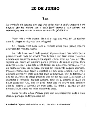20 DE JUNHO
TEM
Na verdade, na verdade vos digo que quem ouve a minha palavra e crê
naquele que me enviou tem a vida [zoé] eterna e não entrará em
condenação, mas passou da morte para a vida. JOÃO 5.24
Você tem a vida eterna! Ela não é algo que você só vai receber
quando chegar ao céu; você tem zoé agora!

Se , porem, você nada sabe a respeito dessa vida, jamais poderá
desfrutar das realidades dela.

Na vida física, você pode possuir alguma coisa e nem saber que a
possui. Isso de nada lhe servirá. Vou ilustrar o que disse acima relatando
um fato que aconteceu comigo. Há algum tempo, antes do Natal de 1947,
separei um pouco de dinheiro para o presente da minha esposa. Para
começar, coloquei uma nota de 20 dólares em um compartimento secreto
da minha carteira. Em seguida, esqueci-me totalmente daquele dinheiro.
Poucas semanas mais tarde, a gasolina do meu carro acabou. Não tendo
dinheiro disponível para comprar mais combustível, tive de telefonar a
um dos diáconos da igreja, pedindo que ele me buscasse. Mais tarde, ao
examinar o conteúdo daquela carteira, achei os 20 dólares os quais eu
havia guardado. Ora, não se pode dizer que eu estava sem dinheiro
quando acabou a gasolina do meu carro. Eu tinha a quantia de que
necessitava, mas não me tinha apercebido disso.
Deus nos deu a Sua Palavra para que descobríssemos nEla a vida
eterna e para que andássemos na luz.
Confissão: "Aprenderei a andar na luz, pois tenho a vida eterna".

 