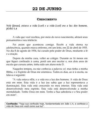 22 DE JUNHO
CRESCIMENTO
Nele [Jesus], estava a vida [zoé] e a vida [zoé] era a luz dos homens.
JOÃO 1.4
A vida que você recebeu, por meio do novo nascimento, afetará seus
pensamentos e seu intelecto.

Foi assim que aconteceu comigo. Recebi a vida eterna na
adolescência, quando estava enfermo, em um leito, em 22 de abril de 1933.
No dia 8 de agosto de 1934, fui curado pelo poder de Deus, mediante a fé
e a oração.
Depois da minha cura, voltei ao colégio. Durante os 16 meses em
que fiquei confinado à cama, perdi um ano escolar e, nos dois anos de
escola que cursara antes, tinha sido um aluno nota D.

Naqueles tempos, eu não conhecia a palavra zoé, mas tinha a minha
Bíblia, e o Espírito de Deus me orientava. Todos os dias, ao ir à escola, eu
falava o seguinte:

"A vida estava nEle, e a vida era a luz dos homens. A vida de Deus
está em mim. Esta vida é a luz (eu sabia que a luz representava a
iluminação). Esta vida está crescendo no meu interior. Esta vida está
desenvolvendo meu espírito. Esta vida está desenvolvendo a minha
mentalidade. Tenho Deus em mim. Tenho a Sua sabedoria e o Seu poder
em mim".
Confissão: "Faça sua confissão hoje, fundamentada em João 1.4, e confesse a
vida de Deus em você como sua luz".

 