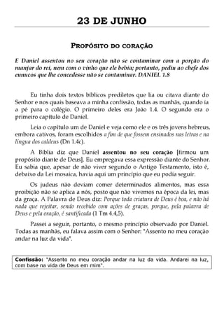 23 DE JUNHO
PROPÓSITO DO CORAÇÃO
E Daniel assentou no seu coração não se contaminar com a porção do
manjar do rei, nem com o vinho que ele bebia; portanto, pediu ao chefe dos
eunucos que lhe concedesse não se contaminar. DANIEL 1.8
Eu tinha dois textos bíblicos prediletos que lia ou citava diante do
Senhor e nos quais baseava a minha confissão, todas as manhãs, quando ia
a pé para o colégio. O primeiro deles era João 1.4. O segundo era o
primeiro capítulo de Daniel.

Leia o capítulo um de Daniel e veja como ele e os três jovens hebreus,
embora cativos, foram escolhidos a fim de que fossem ensinados nas letras e na
língua dos caldeus (Dn 1.4c).
A Bíblia diz que Daniel assentou no seu coração [firmou um
propósito diante de Deus]. Eu empregava essa expressão diante do Senhor.
Eu sabia que, apesar de não viver segundo o Antigo Testamento, isto é,
debaixo da Lei mosaica, havia aqui um princípio que eu podia seguir.
Os judeus não deviam comer determinados alimentos, mas essa
proibição não se aplica a nós, posto que não vivemos na época da lei, mas
da graça. A Palavra de Deus diz: Porque toda criatura de Deus é boa, e não há
nada que rejeitar, sendo recebido com ações de graças, porque, pela palavra de
Deus e pela oração, é santificada (1 Tm 4.4,5).
Passei a seguir, portanto, o mesmo princípio observado por Daniel.
Todas as manhãs, eu falava assim com o Senhor: "Assento no meu coração
andar na luz da vida".
Confissão: "Assento no meu coração andar na luz da vida. Andarei na luz,
com base na vida de Deus em mim".

 