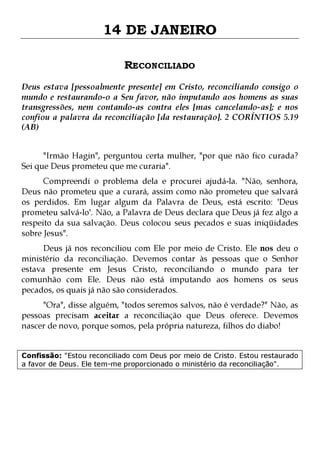 14 DE JANEIRO
RECONCILIADO
Deus estava [pessoalmente presente] em Cristo, reconciliando consigo o
mundo e restaurando-o a Seu favor, não imputando aos homens as suas
transgressões, nem contando-as contra eles [mas cancelando-as]; e nos
confiou a palavra da reconciliação [da restauração]. 2 CORÍNTIOS 5.19
(AB)
"Irmão Hagin", perguntou certa mulher, "por que não fico curada?
Sei que Deus prometeu que me curaria".

Compreendi o problema dela e procurei ajudá-la. "Não, senhora,
Deus não prometeu que a curará, assim como não prometeu que salvará
os perdidos. Em lugar algum da Palavra de Deus, está escrito: 'Deus
prometeu salvá-lo'. Não, a Palavra de Deus declara que Deus já fez algo a
respeito da sua salvação. Deus colocou seus pecados e suas iniqüidades
sobre Jesus".

Deus já nos reconciliou com Ele por meio de Cristo. Ele nos deu o
ministério da reconciliação. Devemos contar às pessoas que o Senhor
estava presente em Jesus Cristo, reconciliando o mundo para ter
comunhão com Ele. Deus não está imputando aos homens os seus
pecados, os quais já não são considerados.
"Ora", disse alguém, "todos seremos salvos, não é verdade?" Não, as
pessoas precisam aceitar a reconciliação que Deus oferece. Devemos
nascer de novo, porque somos, pela própria natureza, filhos do diabo!
Confissão: "Estou reconciliado com Deus por meio de Cristo. Estou restaurado
a favor de Deus. Ele tem-me proporcionado o ministério da reconciliação".

 