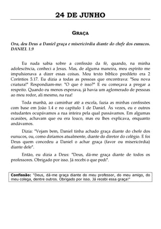 24 DE JUNHO
GRAÇA
Ora, deu Deus a Daniel graça e misericórdia diante do chefe dos eunucos.
DANIEL 1.9
Eu nada sabia sobre a confissão da fé, quando, na minha
adolescência, conheci a Jesus. Mas, de alguma maneira, meu espírito me
impulsionava a dizer essas coisas. Meu texto bíblico predileto era 2
Coríntios 5.17. Eu dizia a todas as pessoas que encontrava: "Sou nova
criatura!" Respondiam-me: "O que é isso?" E eu começava a pregar a
respeito. Quando eu menos esperava, já havia um aglomerado de pessoas
ao meu redor, ali mesmo, na rua!
Toda manhã, ao caminhar até a escola, fazia as minhas confissões
com base em João 1.4 e no capítulo 1 de Daniel. Às vezes, eu e outros
estudantes ocupávamos a rua inteira pela qual passávamos. Em algumas
ocasiões, achavam que eu era louco, mas eu lhes explicava, enquanto
andávamos.
Dizia: "Vejam bem, Daniel tinha achado graça diante do chefe dos
eunucos, ou, como diríamos atualmente, diante do diretor do colégio. E foi
Deus quem concedeu a Daniel o achar graça (favor ou misericórdia)
diante dele".
Então, eu dizia a Deus: "Deus, dá-me graça diante de todos os
professores. Obrigado por isso. Já recebi o que pedi".

Confissão: "Deus, dá-me graça diante do meu professor, do meu amigo, do
meu colega, dentre outros. Obrigado por isso. Já recebi essa graça!"

 