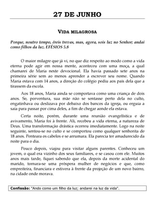 27 DE JUNHO
VIDA MILAGROSA
Porque, noutro tempo, éreis trevas, mas, agora, sois luz no Senhor; andai
como filhos da luz. EFÉSIOS 5.8
O maior milagre que já vi, no que diz respeito ao modo como a vida
eterna pode agir em nossa mente, aconteceu com uma moça, a qual
chamarei de Maria neste devocional. Ela havia passado sete anos na
primeira série sem ao menos aprender a escrever seu nome. Quando
Maria estava com 14 anos, a direção do colégio pediu aos pais dela que a
tirassem da escola.
Aos 18 anos, Maria ainda se comportava como uma criança de dois
anos. Se, porventura, sua mãe não se sentasse perto dela no culto,
engatinhava ou deslizava por debaixo dos bancos da igreja, ou erguia a
saia para passar por cima deles, a fim de chegar aonde ela estava.
Certa noite, porém, durante uma reunião evangelística e de
avivamento, Maria foi à frente. Ali, recebeu a vida eterna, a natureza de
Deus. Uma transformação drástica ocorreu imediatamente. Logo na noite
seguinte, sentou-se no culto e se comportou como qualquer senhorita de
18 anos. Penteara os cabelos e se arrumara. Ela parecia ter amadurecido da
noite para o dia.
Pouco depois, viajou para visitar alguns parentes. Conheceu um
jovem, o qual era vizinho dos seus familiares, e se casou com ele. Muitos
anos mais tarde, fiquei sabendo que ela, depois da morte acidental do
marido, tornara-se uma próspera mulher de negócios e que, como
empreiteira, financiara e estivera à frente da projeção de um novo bairro,
na cidade onde morava.
Confissão: "Ando como um filho da luz; andarei na luz da vida".

 