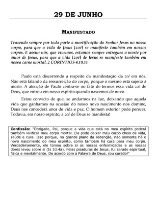 29 DE JUNHO
MANIFESTADO
Trazendo sempre por toda parte a mortificação do Senhor Jesus no nosso
corpo, para que a vida de Jesus [zoé] se manifeste também em nossos
corpos. E assim nós, que vivemos, estamos sempre entregues a morte por
amor de Jesus, para que a vida [zoé] de Jesus se manifeste também em
nossa carne mortal. 2 CORÍNTIOS 4.10,11
Paulo está discorrendo a respeito da manifestação da zoé em nós.
Não está falando da ressurreição do corpo, porque o mesmo está sujeito à
morte. A atenção de Paulo centra-se no fato de termos essa vida zoé de
Deus, que entrou em nosso espírito quando nascemos de novo.
Estou convicto de que, se andarmos na luz, deixando que aquela
vida que ganhamos na ocasião do nosso novo nascimento nos domine,
Deus nos concederá anos de vida e paz. O homem exterior pode perecer.
Todavia, em nosso espírito, a zoé de Deus se manifesta!
Confissão: "Obrigado, Pai, porque a vida que está no meu espírito poderá
também vivificar meu corpo mortal. Ela pode deixar meu corpo cheio de vida,
saúde e cura. Isso porque, no grande plano da redenção, não somente há o
novo nascimento do meu espírito, como também há cura para meu corpo.
Verdadeiramente, ele tomou sobre si as nossas enfermidades e as nossas
dores levou sobre si (Is 53.4a). Pelas pisaduras de Jesus, fui sarado espiritual,
física e mentalmente. De acordo com a Palavra de Deus, sou curado!"

 