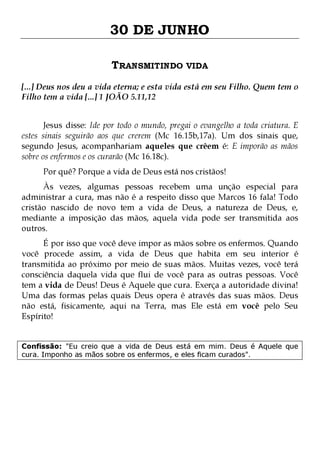 30 DE JUNHO
TRANSMITINDO VIDA
[...] Deus nos deu a vida eterna; e esta vida está em seu Filho. Quem tem o
Filho tem a vida [...] 1 JOÃO 5.11,12
Jesus disse: Ide por todo o mundo, pregai o evangelho a toda criatura. E
estes sinais seguirão aos que crerem (Mc 16.15b,17a). Um dos sinais que,
segundo Jesus, acompanhariam aqueles que crêem é: E imporão as mãos
sobre os enfermos e os curarão (Mc 16.18c).
Por quê? Porque a vida de Deus está nos cristãos!

Às vezes, algumas pessoas recebem uma unção especial para
administrar a cura, mas não é a respeito disso que Marcos 16 fala! Todo
cristão nascido de novo tem a vida de Deus, a natureza de Deus, e,
mediante a imposição das mãos, aquela vida pode ser transmitida aos
outros.

É por isso que você deve impor as mãos sobre os enfermos. Quando
você procede assim, a vida de Deus que habita em seu interior é
transmitida ao próximo por meio de suas mãos. Muitas vezes, você terá
consciência daquela vida que flui de você para as outras pessoas. Você
tem a vida de Deus! Deus é Aquele que cura. Exerça a autoridade divina!
Uma das formas pelas quais Deus opera é através das suas mãos. Deus
não está, fisicamente, aqui na Terra, mas Ele está em você pelo Seu
Espírito!
Confissão: "Eu creio que a vida de Deus está em mim. Deus é Aquele que
cura. Imponho as mãos sobre os enfermos, e eles ficam curados".

 
