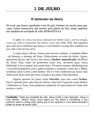 1 DE JULHO
O SENHORIO DE JESUS
De sorte que fomos sepultados com ele pelo batismo na morte; para que,
como Cristo ressuscitou dos mortos pela glória do Pai, assim andemos
nós também em novidade de vida. ROMANOS 6.4
A saber: Se, com a tua boca, confessares ao Senhor Jesus e, em teu coração,
creres que Deus o ressuscitou dos mortos, serás salvo (Rm 10.9). Isto significa
que você deve confessar que Jesus é o seu Senhor e aceitar Seu senhorio na
sua vida a fim de ser salvo.

A razão disso é óbvia. Temos sido servos e súditos - e também filhos
- de Satanás, o inimigo de Deus. Pertencemos ao reino do diabo. Agora,
queremos deixar este reino e nos tornar cidadãos naturalizados do Reino
de Deus. Mas, antes de podermos fazer isso, devemos jurar nossa
fidelidade à nova pátria, por assim dizer. Devemos romper absolutamente
e incondicionalmente com a pátria anterior e, portanto, como diz a Bíblia,
confessar Jesus Cristo como Senhor. Ele é o novo Soberano da nossa vida
intelectual, bem como do nosso coração e da nossa vida espiritual.
Alguns querem ter Jesus como Salvador, mas não como Senhor.
Eles O querem para salvá-los do inferno, mas não O querem como Senhor
e Soberano na Terra. Não podemos realmente ter uma parte de Cristo sem
termos a outra.
Confissão: "Ando em novidade de vida. Jesus Cristo é meu Salvador. Jesus é
meu Senhor. Senhor Jesus, moro agora no Teu Reino e reconheço o Teu
senhorio sobre a minha vida. Quero que a Tua vontade e o Teu plano dominem
todas as áreas da minha vida".

 