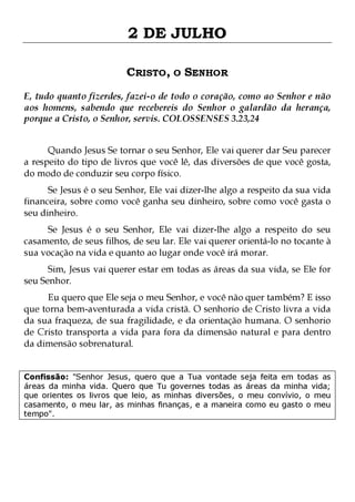 2 DE JULHO
CRISTO, O SENHOR
E, tudo quanto fizerdes, fazei-o de todo o coração, como ao Senhor e não
aos homens, sabendo que recebereis do Senhor o galardão da herança,
porque a Cristo, o Senhor, servis. COLOSSENSES 3.23,24
Quando Jesus Se tornar o seu Senhor, Ele vai querer dar Seu parecer
a respeito do tipo de livros que você lê, das diversões de que você gosta,
do modo de conduzir seu corpo físico.
Se Jesus é o seu Senhor, Ele vai dizer-lhe algo a respeito da sua vida
financeira, sobre como você ganha seu dinheiro, sobre como você gasta o
seu dinheiro.

Se Jesus é o seu Senhor, Ele vai dizer-lhe algo a respeito do seu
casamento, de seus filhos, de seu lar. Ele vai querer orientá-lo no tocante à
sua vocação na vida e quanto ao lugar onde você irá morar.
Sim, Jesus vai querer estar em todas as áreas da sua vida, se Ele for
seu Senhor.

Eu quero que Ele seja o meu Senhor, e você não quer também? E isso
que torna bem-aventurada a vida cristã. O senhorio de Cristo livra a vida
da sua fraqueza, de sua fragilidade, e da orientação humana. O senhorio
de Cristo transporta a vida para fora da dimensão natural e para dentro
da dimensão sobrenatural.
Confissão: "Senhor Jesus, quero que a Tua vontade seja feita em todas as
áreas da minha vida. Quero que Tu governes todas as áreas da minha vida;
que orientes os livros que leio, as minhas diversões, o meu convívio, o meu
casamento, o meu lar, as minhas finanças, e a maneira como eu gasto o meu
tempo".

 