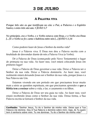 3 DE JULHO
A PALAVRA VIVA
Porque três são os que testificam no céu: o Pai, a Palavra e o Espírito
Santo; e estes três são um. 1 JOÃO 5.7
No princípio, era o Verbo, e o Verbo estava com Deus, e o Verbo era Deus
[...] E o Verbo se fez carne e habitou entre nós [...] JOÃO 1.1,14
Como poderei fazer de Jesus o Senhor da minha vida?

Jesus é a Palavra viva. E Deus nos deu a Palavra escrita com a
finalidade de desvendar diante de nós a Palavra Viva (o Verbo).
Dê à Palavra de Deus (começando pelo Novo Testamento) o lugar
de primazia na sua vida. Ao fazer isso, você estará colocando Jesus em
primeiro lugar!

Deixe a Palavra de Deus governar a sua vida. Deixe a Palavra ser o
Senhor da sua vida. Deixe a Palavra dominá-lo. Ao fazer isso, você
realmente estará deixando Jesus ser o Senhor da sua vida, porque Jesus e a
Sua Palavra são Um.

Estamos vivendo em um período em que precisamos levar muito
mais a sério as questões espirituais, em que precisamos aprender o que a
Bíblia tem a ensinar sobre a vida, o lar, o casamento e os filhos.
Deixe a Palavra de Deus ser seu guia na vida. Ao fazer isso, você
estará recebendo Jesus como o Senhor da sua vida. Dessa forma, a Sua
Palavra escrita se tornará o Senhor da sua vida.
Confissão: "Senhor Jesus, Tu és o Senhor da minha vida. Deixo que a Tua
Palavra me domine. Dou ã Tua Palavra o domínio sobre mim; logo, és Tu quem
tem ó senhorio sobre mim. Tu me dominas. Tu és o Senhor da minha vida!"

 